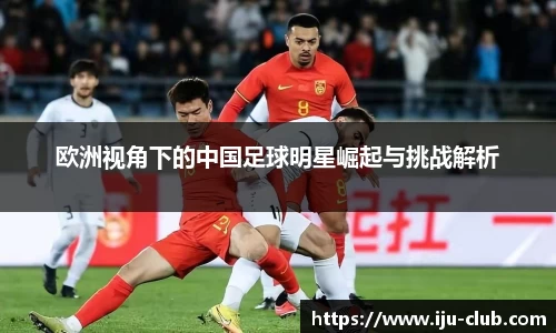 欧洲视角下的中国足球明星崛起与挑战解析